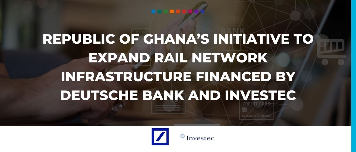 Republic of Ghana’s initiative to expand rail network infrastructure financed by Deutsche Bank and Investec